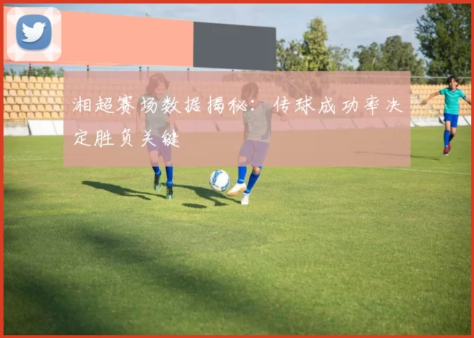 湘超赛场数据揭秘：传球成功率决定胜负关键