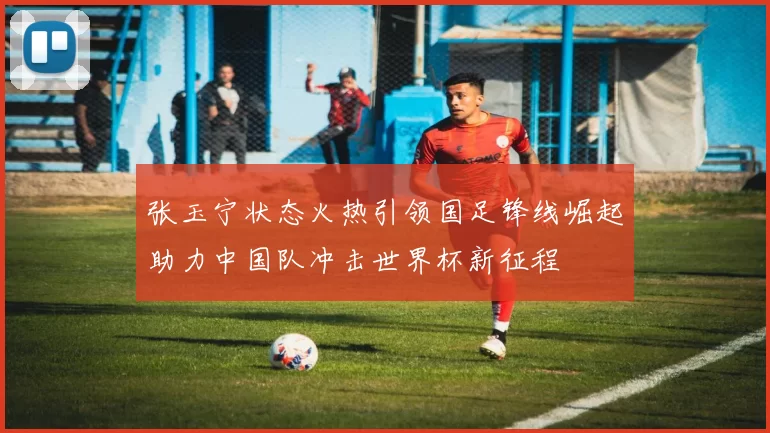张玉宁状态火热引领国足锋线崛起助力中国队冲击世界杯新征程