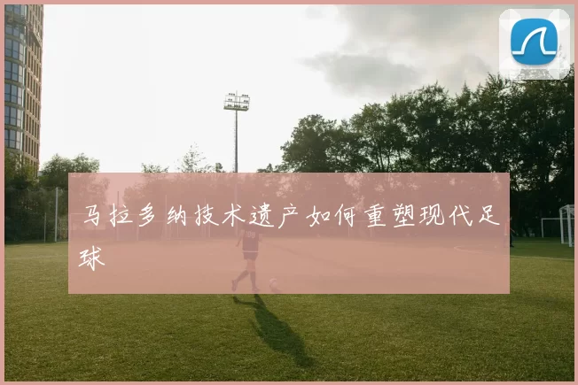 马拉多纳技术遗产如何重塑现代足球