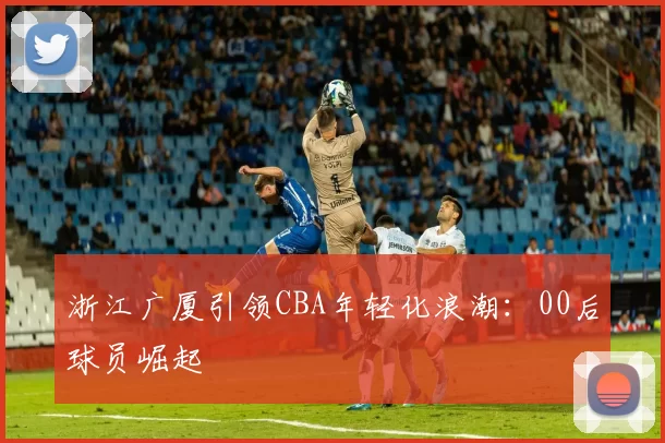 浙江广厦引领CBA年轻化浪潮：00后球员崛起