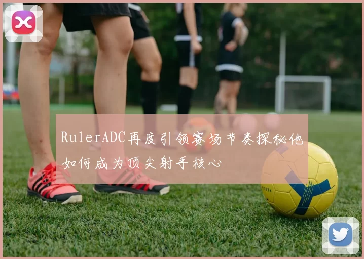 RulerADC再度引领赛场节奏探秘他如何成为顶尖射手核心