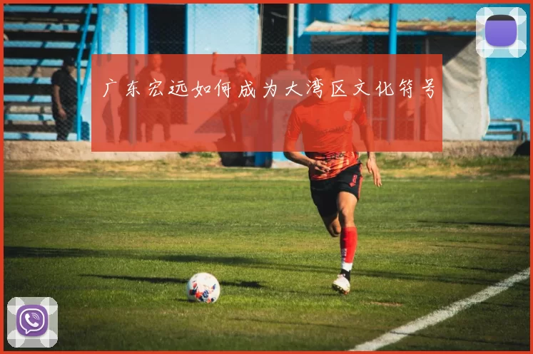 广东宏远如何成为大湾区文化符号