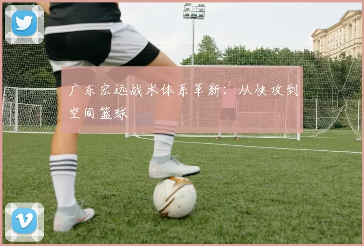 广东宏远战术体系革新：从快攻到空间篮球