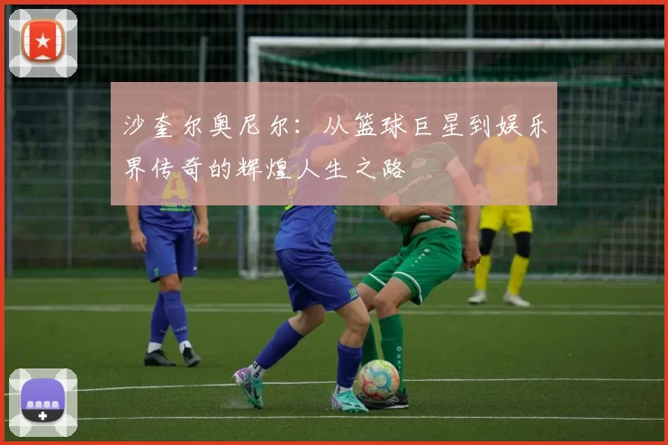 沙奎尔奥尼尔：从篮球巨星到娱乐界传奇的辉煌人生之路