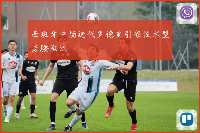 西班牙中场迭代罗德里引领技术型后腰潮流