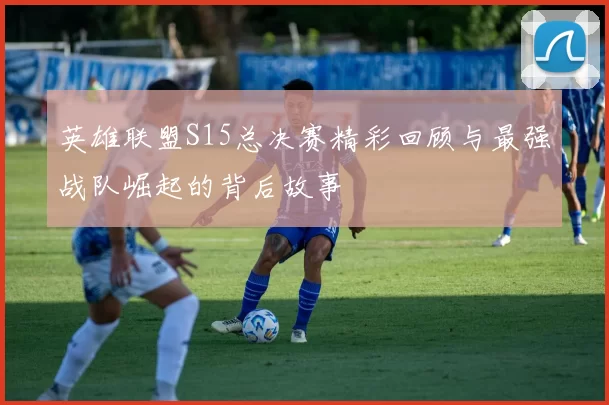 英雄联盟S15总决赛精彩回顾与最强战队崛起的背后故事