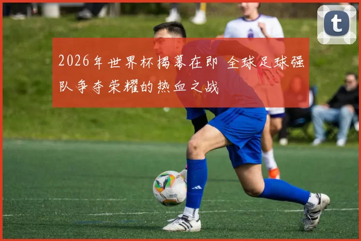 2026年世界杯揭幕在即 全球足球强队争夺荣耀的热血之战