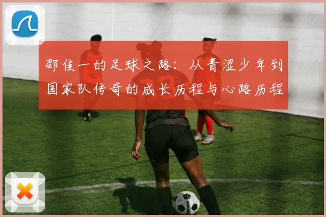 邵佳一的足球之路：从青涩少年到国家队传奇的成长历程与心路历程