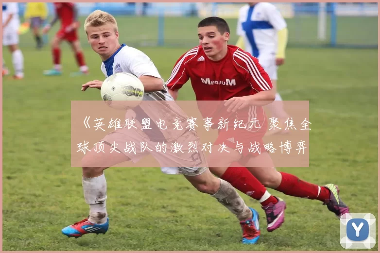 《英雄联盟电竞赛事新纪元 聚焦全球顶尖战队的激烈对决与战略博弈》