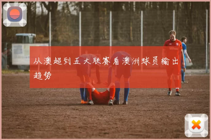 从澳超到五大联赛看澳洲球员输出趋势