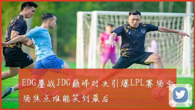 EDG鏖战JDG巅峰对决引爆LPL赛场全场焦点谁能笑到最后