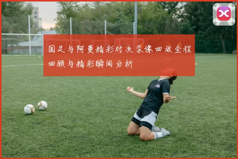 国足与阿曼精彩对决录像回放全程回顾与精彩瞬间分析