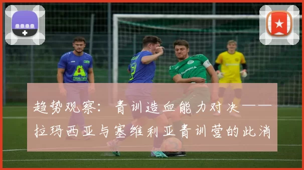 趋势观察：青训造血能力对决——拉玛西亚与塞维利亚青训营的此消彼长