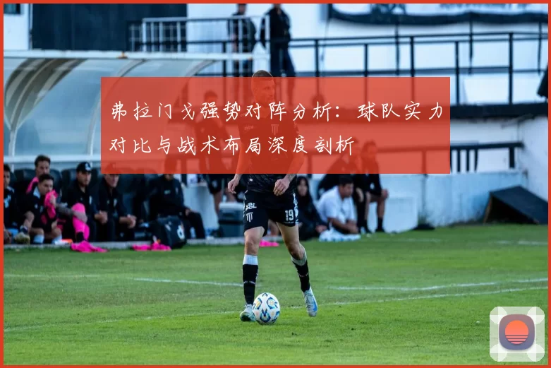 弗拉门戈强势对阵分析：球队实力对比与战术布局深度剖析