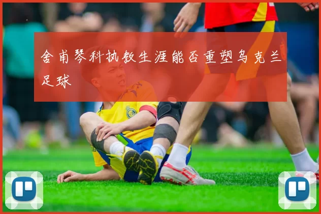 舍甫琴科执教生涯能否重塑乌克兰足球