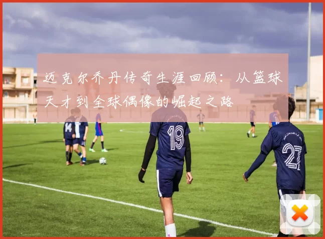 迈克尔乔丹传奇生涯回顾：从篮球天才到全球偶像的崛起之路