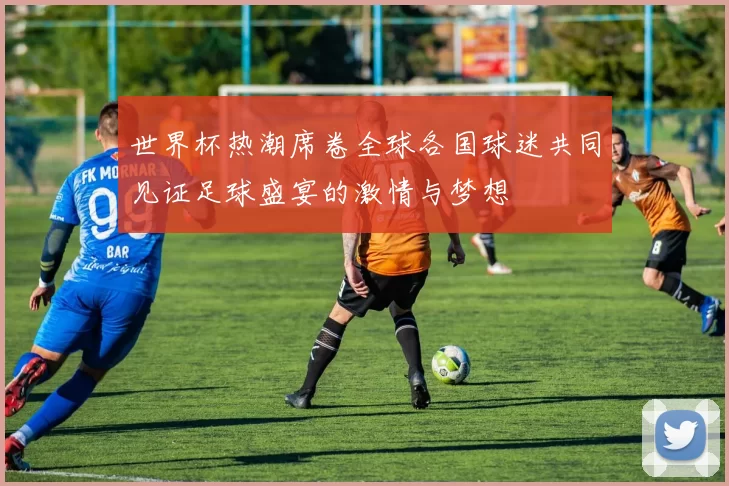 世界杯热潮席卷全球各国球迷共同见证足球盛宴的激情与梦想