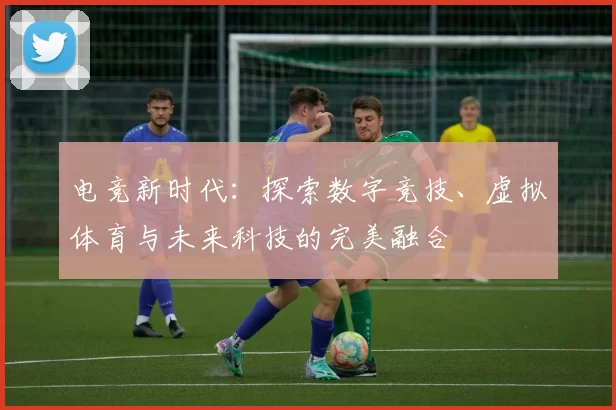 电竞新时代：探索数字竞技、虚拟体育与未来科技的完美融合