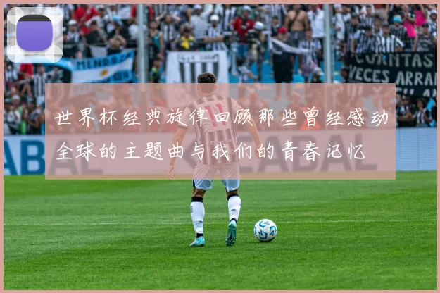 世界杯经典旋律回顾那些曾经感动全球的主题曲与我们的青春记忆