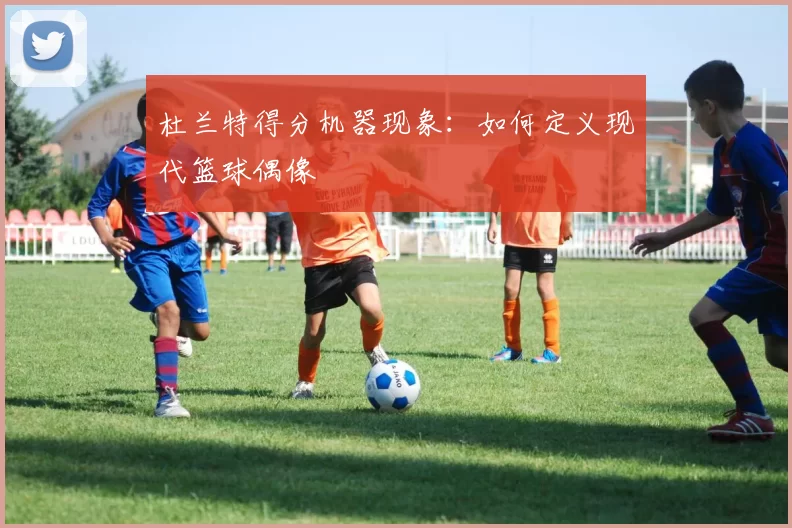 杜兰特得分机器现象：如何定义现代篮球偶像