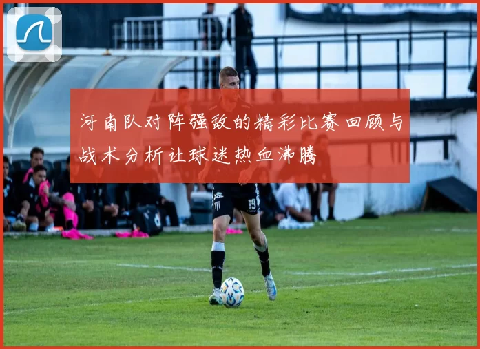 河南队对阵强敌的精彩比赛回顾与战术分析让球迷热血沸腾